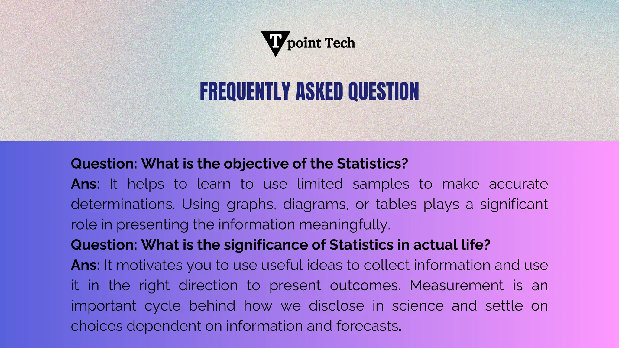 point Tech
T
Question: What is the objective of the Statistics?
Ans: It helps to learn to use limited samples to make accurate
determinations. Using graphs, diagrams, or tables plays a significant
role in presenting the information meaningfully.
Question: What is the significance of Statistics in actual life?
Ans: It motivates you to use useful ideas to collect information and use
it in the right direction to present outcomes. Measurement is an
important cycle behind how we disclose in science and settle on
choices dependent on information and forecasts.
FREQUENTLY ASKED QUESTION
 