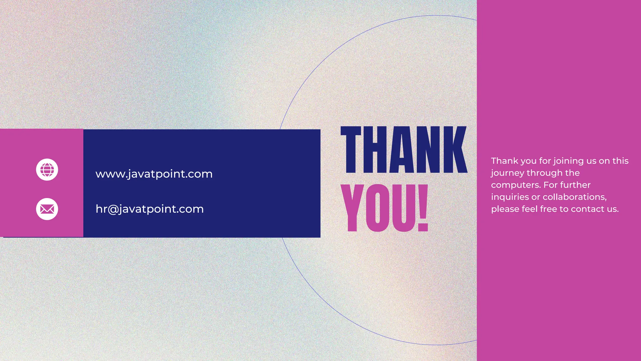THANK
YOU!
www.javatpoint.com
hr@javatpoint.com
Thank you for joining us on this
journey through the
computers. For further
inquiries or collaborations,
please feel free to contact us.
 