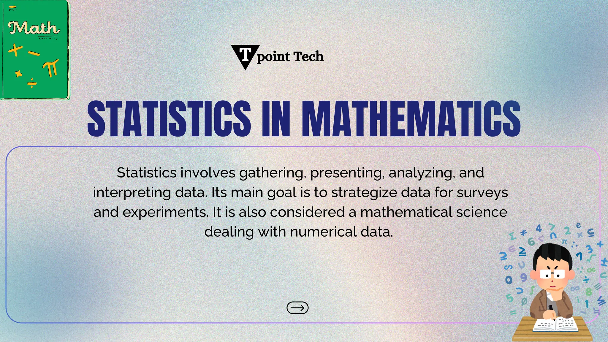 STATISTICS IN MATHEMATICS
Statistics involves gathering, presenting, analyzing, and
interpreting data. Its main goal is to strategize data for surveys
and experiments. It is also considered a mathematical science
dealing with numerical data.
point Tech
T
 