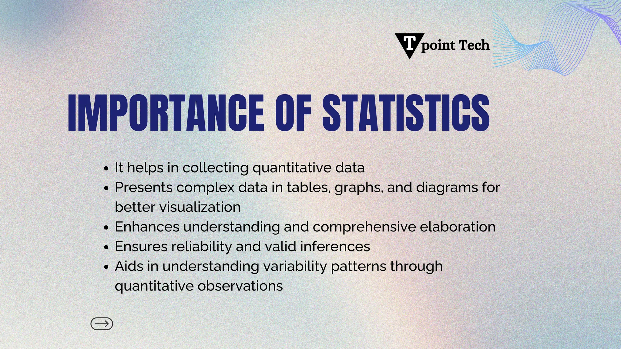IMPORTANCE OF STATISTICS
It helps in collecting quantitative data
Presents complex data in tables, graphs, and diagrams for
better visualization
Enhances understanding and comprehensive elaboration
Ensures reliability and valid inferences
Aids in understanding variability patterns through
quantitative observations
point Tech
T
 