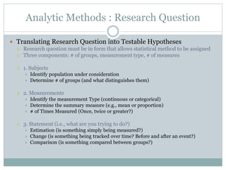 Analytic Methods : Research Question
 Translating Research Question into Testable Hypotheses
 Research question must be in form that allows statistical method to be assigned
 Three components: # of groups, measurement type, # of measures
 1. Subjects
 Identify population under consideration
 Determine # of groups (and what distinguishes them)
 2. Measurements
 Identify the measurement Type (continuous or categorical)
 Determine the summary measure (e.g., mean or proportion)
 # of Times Measured (Once, twice or greater?)
 3. Statement (i.e., what are you trying to do?)
 Estimation (is something simply being measured?)
 Change (is something being tracked over time? Before and after an event?)
 Comparison (is something compared between groups?)
 