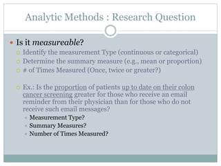 Analytic Methods : Research Question
 Is it measureable?
 Identify the measurement Type (continuous or categorical)
 Determine the summary measure (e.g., mean or proportion)
 # of Times Measured (Once, twice or greater?)
 Ex.: Is the proportion of patients up to date on their colon
cancer screening greater for those who receive an email
reminder from their physician than for those who do not
receive such email messages?
 Measurement Type?
 Summary Measures?
 Number of Times Measured?
 