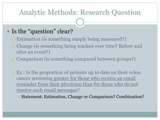 Analytic Methods: Research Question
 Is the “question” clear?
 Estimation (is something simply being measured?)
 Change (is something being tracked over time? Before and
after an event?)
 Comparison (is something compared between groups?)
 Ex.: Is the proportion of patients up to date on their colon
cancer screening greater for those who receive an email
reminder from their physician than for those who do not
receive such email messages?
 Statement: Estimation, Change or Comparison? Combination?
 