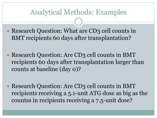 Analytical Methods: Examples
 Research Question: What are CD3 cell counts in
BMT recipients 60 days after transplantation?
 Research Question: Are CD3 cell counts in BMT
recipients 60 days after transplantation larger than
counts at baseline (day 0)?
 Research Question: Are CD3 cell counts in BMT
recipients receiving a 5.1-unit ATG dose as big as the
countss in recipients receiving a 7.5-unit dose?
 