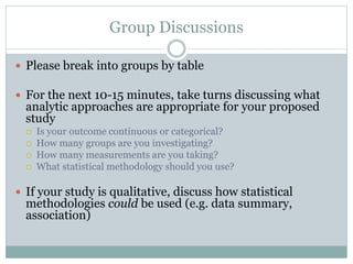 Group Discussions
 Please break into groups by table
 For the next 10-15 minutes, take turns discussing what
analytic approaches are appropriate for your proposed
study
 Is your outcome continuous or categorical?
 How many groups are you investigating?
 How many measurements are you taking?
 What statistical methodology should you use?
 If your study is qualitative, discuss how statistical
methodologies could be used (e.g. data summary,
association)
 