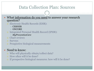 Data Collection Plan: Sources
 What information do you need to answer your research
question?
 Electronic Health Records (EHR):
 CERNER
 ONCORE
 Integrated Personal Health Record (IPHR):
 MyPreventiveCare
 Chart reviews
 Surveys
 Prospective biological measurements
 Need to know:
 Who will physically obtain/collect data?
 How often will it be done?
 If prospective biological measures: how will it be done?
 