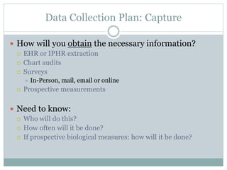 Data Collection Plan: Capture
 How will you obtain the necessary information?
 EHR or IPHR extraction
 Chart audits
 Surveys
 In-Person, mail, email or online
 Prospective measurements
 Need to know:
 Who will do this?
 How often will it be done?
 If prospective biological measures: how will it be done?
 
