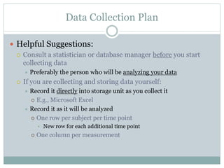 Data Collection Plan
 Helpful Suggestions:
 Consult a statistician or database manager before you start
collecting data
 Preferably the person who will be analyzing your data
 If you are collecting and storing data yourself:
 Record it directly into storage unit as you collect it
 E.g., Microsoft Excel
 Record it as it will be analyzed
 One row per subject per time point
• New row for each additional time point
 One column per measurement
 