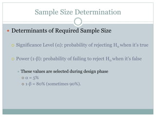 Sample Size Determination
 Determinants of Required Sample Size
 Significance Level (α): probability of rejecting H0 when it’s true
 Power (1-β): probability of failing to reject H0 when it’s false
 These values are selected during design phase
 α = 5%
 1-β = 80% (sometimes 90%).
 
