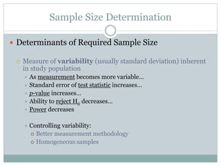 Sample Size Determination
 Determinants of Required Sample Size
 Measure of variability (usually standard deviation) inherent
in study population
 As measurement becomes more variable…
 Standard error of test statistic increases…
 p-value increases…
 Ability to reject H0 decreases…
 Power decreases
 Controlling variability:
 Better measurement methodology
 Homogeneous samples
 