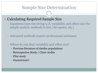 Sample Size Determination
 Calculating Required Sample Size
 Equations exist (involving α, β, variability and effect size) for
simple analytic methods (t-test, chi-square, etc.)
 Advanced methods require professional assistance
 Where do you find variability and effect size?
 Previous literature of similar populations
 Retrospective Study / Chart Audits
 Pilot study
 Guesstimate!
 