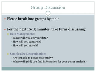 Group Discussion
 Please break into groups by table
 For the next 10-15 minutes, take turns discussing:
 Data Management:
 Where will you get your data?
 How will you capture it?
 How will you store it?
 Sample Size Determination:
 Are you able to power your study?
 Where will (did) you find information for your power analysis?
 