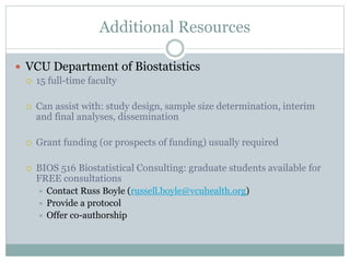 Additional Resources
 VCU Department of Biostatistics
 15 full-time faculty
 Can assist with: study design, sample size determination, interim
and final analyses, dissemination
 Grant funding (or prospects of funding) usually required
 BIOS 516 Biostatistical Consulting: graduate students available for
FREE consultations
 Contact Russ Boyle (russell.boyle@vcuhealth.org)
 Provide a protocol
 Offer co-authorship
 