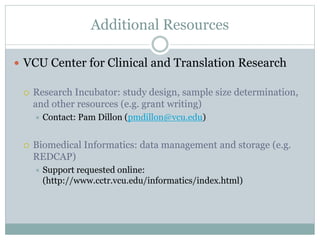 Additional Resources
 VCU Center for Clinical and Translation Research
 Research Incubator: study design, sample size determination,
and other resources (e.g. grant writing)
 Contact: Pam Dillon (pmdillon@vcu.edu)
 Biomedical Informatics: data management and storage (e.g.
REDCAP)
 Support requested online:
(http://www.cctr.vcu.edu/informatics/index.html)
 