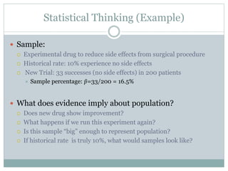 Statistical Thinking (Example)
 Sample:
 Experimental drug to reduce side effects from surgical procedure
 Historical rate: 10% experience no side effects
 New Trial: 33 successes (no side effects) in 200 patients
 Sample percentage: 𝑝=33/200 = 16.5%
 What does evidence imply about population?
 Does new drug show improvement?
 What happens if we run this experiment again?
 Is this sample “big” enough to represent population?
 If historical rate is truly 10%, what would samples look like?
 