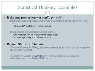 Statistical Thinking (Example)
 If the true proportion was really p = 10%…
 Then our event (33 successes) would be observed about 1 in every 1000
trials
 Estimated Probability: 1/1000 = 0.001
 Two possible explanations for our sample:
 Rate really is 10%  we observed a rare event
 Our assumption (p = 10%) was incorrect
 Revised Statistical Thinking:
 If observed event is likely given our assumptions, then our assumptions
are probably correct
 If observed event is unlikely given our assumptions, then our
assumptions are probably NOT correct
 