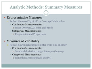 Analytic Methods: Summary Measures
 Representative Measures
 Reflect the most “typical” or “average” data value
 Continuous Measurements:
 Mean (Average), Median and Mode
 Categorical Measurements:
 Frequencies and Proportions
 Measures of Variability
 Reflect how much subjects differ from one another
 Continuous Measurements:
 Standard deviation, range, interquartile range
 Categorical Measurements:
 None that are meaningful (sorry!)
 