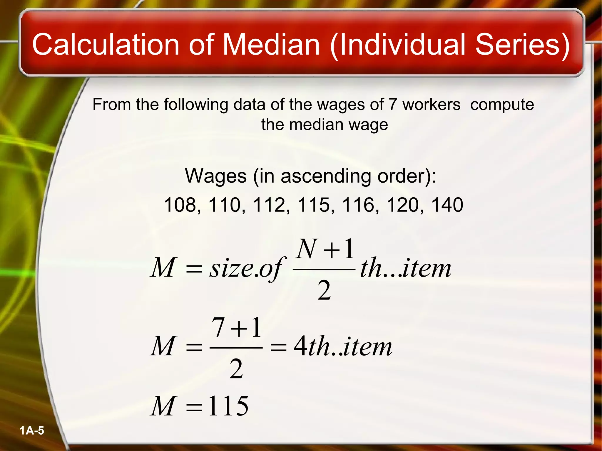 Calculation of Median (Individual Series) 
1A-5 
From the following data of the wages of 7 workers compute 
the median wage 
Wages (in ascending order): 
108, 110, 112, 115, 116, 120, 140 
M = size . of N + 
1 
th item 
= 7 + 1 
= 
M th item 
115 
4 .. 
2 
... 
2 
= 
M 
 