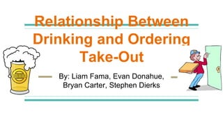 Relationship Between
Drinking and Ordering
Take-Out
By: Liam Fama, Evan Donahue,
Bryan Carter, Stephen Dierks
 