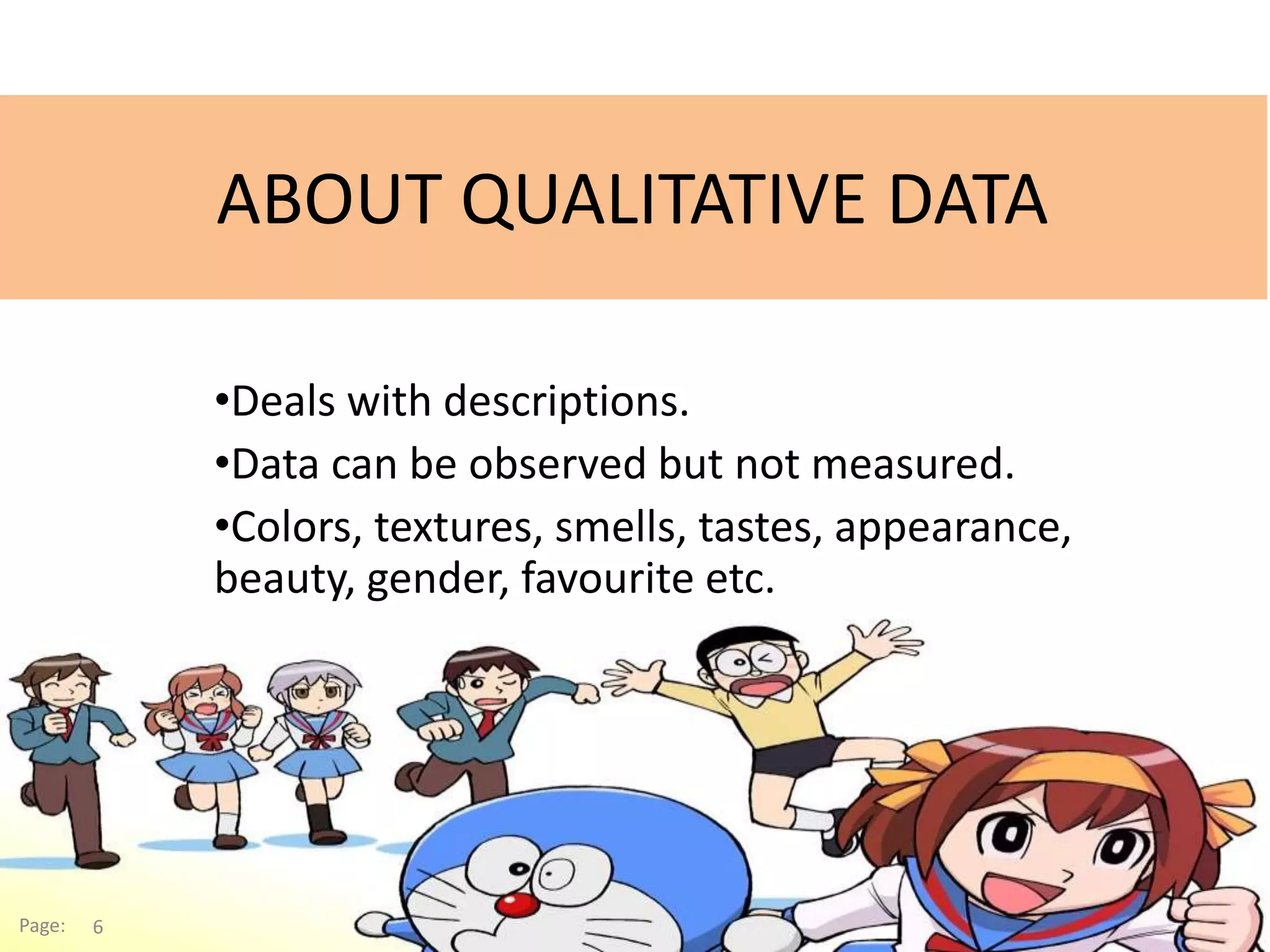 ABOUT QUALITATIVE DATA
•Deals with descriptions.
•Data can be observed but not measured.
•Colors, textures, smells, tastes, appearance,
beauty, gender, favourite etc.
Page: 6
 