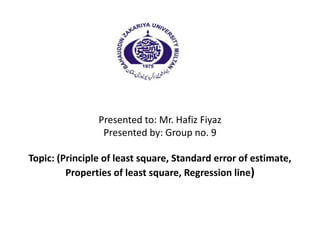 Presented to: Mr. Hafiz Fiyaz
Presented by: Group no. 9
Topic: (Principle of least square, Standard error of estimate,
Properties of least square, Regression line)
 