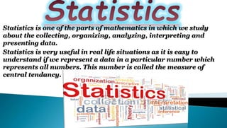 Statistics is one of the parts of mathematics in which we study
about the collecting, organizing, analyzing, interpreting and
presenting data.
Statistics is very useful in real life situations as it is easy to
understand if we represent a data in a particular number which
represents all numbers. This number is called the measure of
central tendancy.
 