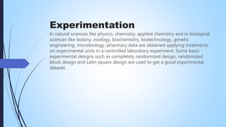 Experimentation
In natural sciences like physics, chemistry, applied chemistry and in biological
sciences like botany, zoology, biochemistry, biotechnology, genetic
engineering, microbiology, pharmacy data are obtained applying treatments
on experimental units in a controlled laboratory experiment. Some basic
experimental designs such as completely randomized design, randomized
block design and Latin square design are used to get a good experimental
dataset.
 