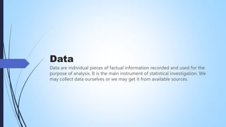 Data
Data are individual pieces of factual information recorded and used for the
purpose of analysis. It is the main instrument of statistical investigation. We
may collect data ourselves or we may get it from available sources.
 