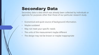 Secondary Data
Secondary data is data which was already been collected by individuals or
agencies for purposes other than those of our particular research study.
• Economical and quick source of background information.
• Maybe outdated
• May not meet your specific needs
• The units of the measurement maybe different
• The design may not be known or maybe inappropriate
 