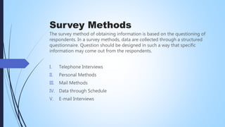 Survey Methods
The survey method of obtaining information is based on the questioning of
respondents. In a survey methods, data are collected through a structured
questionnaire. Question should be designed in such a way that specific
information may come out from the respondents.
I. Telephone Interviews
II. Personal Methods
III. Mail Methods
IV. Data through Schedule
V. E-mail Interviews
 