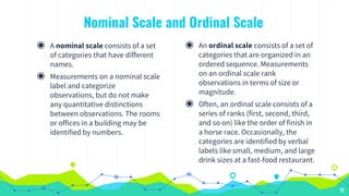 Nominal Scale and Ordinal Scale
◉ A nominal scale consists of a set
of categories that have different
names.
◉ Measurements on a nominal scale
label and categorize
observations, but do not make
any quantitative distinctions
between observations. The rooms
or offices in a building may be
identified by numbers.
◉ An ordinal scale consists of a set of
categories that are organized in an
ordered sequence. Measurements
on an ordinal scale rank
observations in terms of size or
magnitude.
◉ Often, an ordinal scale consists of a
series of ranks (first, second, third,
and so on) like the order of finish in
a horse race. Occasionally, the
categories are identified by verbal
labels like small, medium, and large
drink sizes at a fast-food restaurant.
12
 