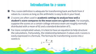 Introduction to z-score
◉ The z-score definition is adequate for transforming back and forth from X
values to z-scores as long as the arithmetic is easy to do in your head.
◉ Z-scores are often used in academic settings to analyze how well a
student's score compares to the mean score on a given exam. For example,
suppose the scores on a certain college entrance exam are roughly normally
distributed with a mean of 82 and a standard deviation of 5.
◉ For more complicated values, it is best to have an equation to help structure
the calculations. Fortunately, the relationship between X values and z-scores is
easily expressed in a formula. The formula for transforming scores into z-
scores is
23
 