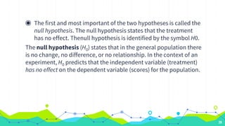 ◉ The first and most important of the two hypotheses is called the
null hypothesis. The null hypothesis states that the treatment
has no effect. Thenull hypothesis is identified by the symbol H0.
The null hypothesis (H0) states that in the general population there
is no change, no difference, or no relationship. In the context of an
experiment, H0 predicts that the independent variable (treatment)
has no effect on the dependent variable (scores) for the population.
28
 