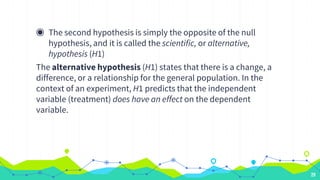 ◉ The second hypothesis is simply the opposite of the null
hypothesis, and it is called the scientific, or alternative,
hypothesis (H1)
The alternative hypothesis (H1) states that there is a change, a
difference, or a relationship for the general population. In the
context of an experiment, H1 predicts that the independent
variable (treatment) does have an effect on the dependent
variable.
29
 