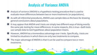Analysis of Variance ANOVA
◉ Analysis of variance (ANOVA) is a hypothesis-testing procedure that is used to
evaluate mean differences between two or more treatments (or populations).
◉ As with all inferential procedures, ANOVA uses sample data as the basis for drawing
general conclusions about populations.
◉ It may appear that ANOVA and t tests are simply two different ways of doing exactly
the same job: testing for mean differences. In some respects, this is true—both tests
use sample data to test hypotheses about population means.
◉ However, ANOVA has a tremendous advantage over t tests. Specifically, t tests are
limited to situations in which there are only two treatments to compare.
◉ The major advantage of ANOVA is that it can be used to compare two or more
treatments.
61
 