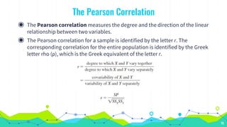 The Pearson Correlation
◉ The Pearson correlation measures the degree and the direction of the linear
relationship between two variables.
◉ The Pearson correlation for a sample is identified by the letter r. The
corresponding correlation for the entire population is identified by the Greek
letter rho (ρ), which is the Greek equivalent of the letter r.
75
 