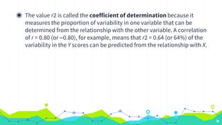 ◉ The value r2 is called the coefficient of determination because it
measures the proportion of variability in one variable that can be
determined from the relationship with the other variable. A correlation
of r = 0.80 (or –0.80), for example, means that r2 = 0.64 (or 64%) of the
variability in the Y scores can be predicted from the relationship with X.
78
 