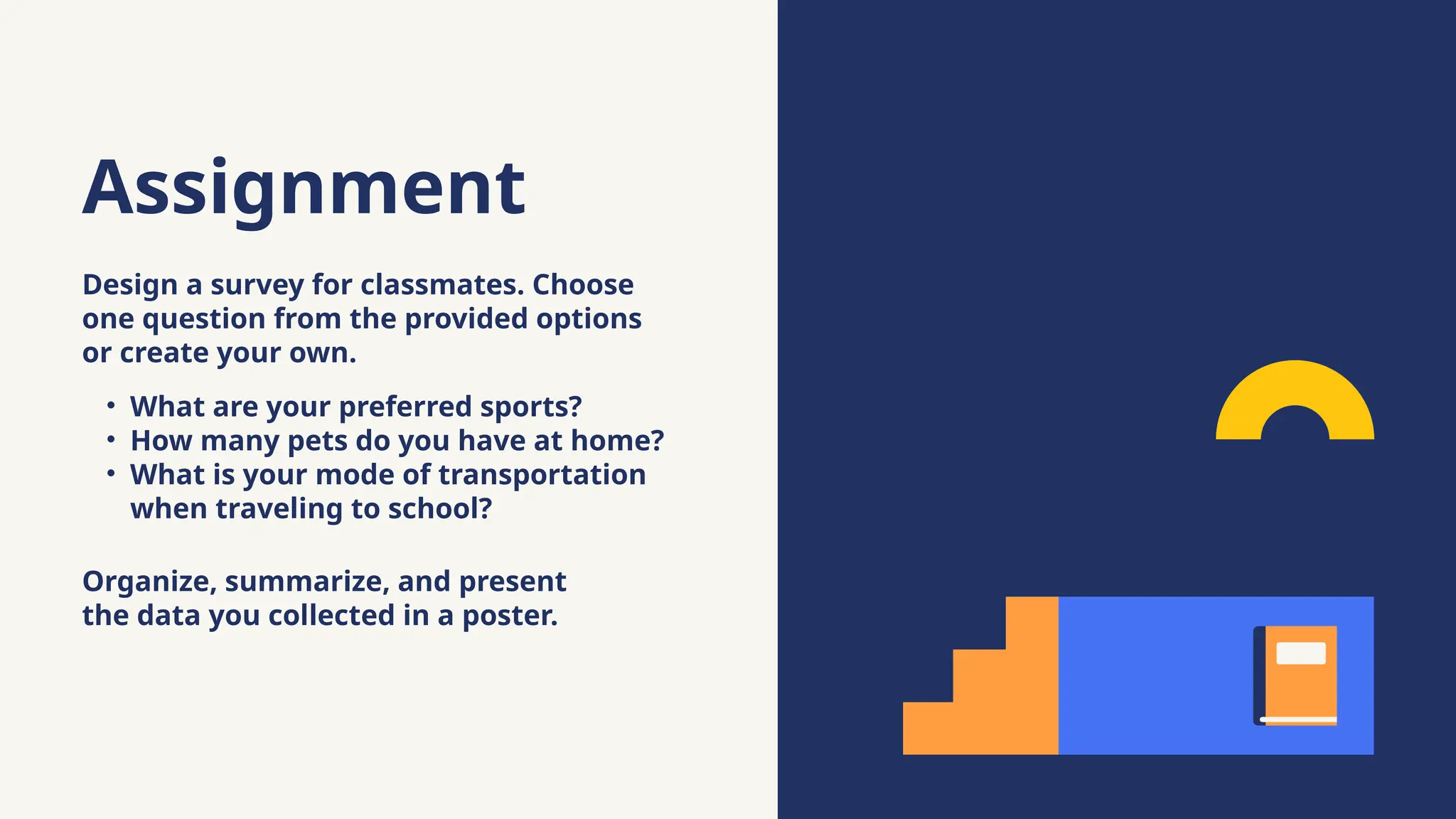 Design a survey for classmates. Choose
one question from the provided options
or create your own.
• What are your preferred sports?
• How many pets do you have at home?
• What is your mode of transportation
when traveling to school?
Organize, summarize, and present
the data you collected in a poster.
Assignment
 