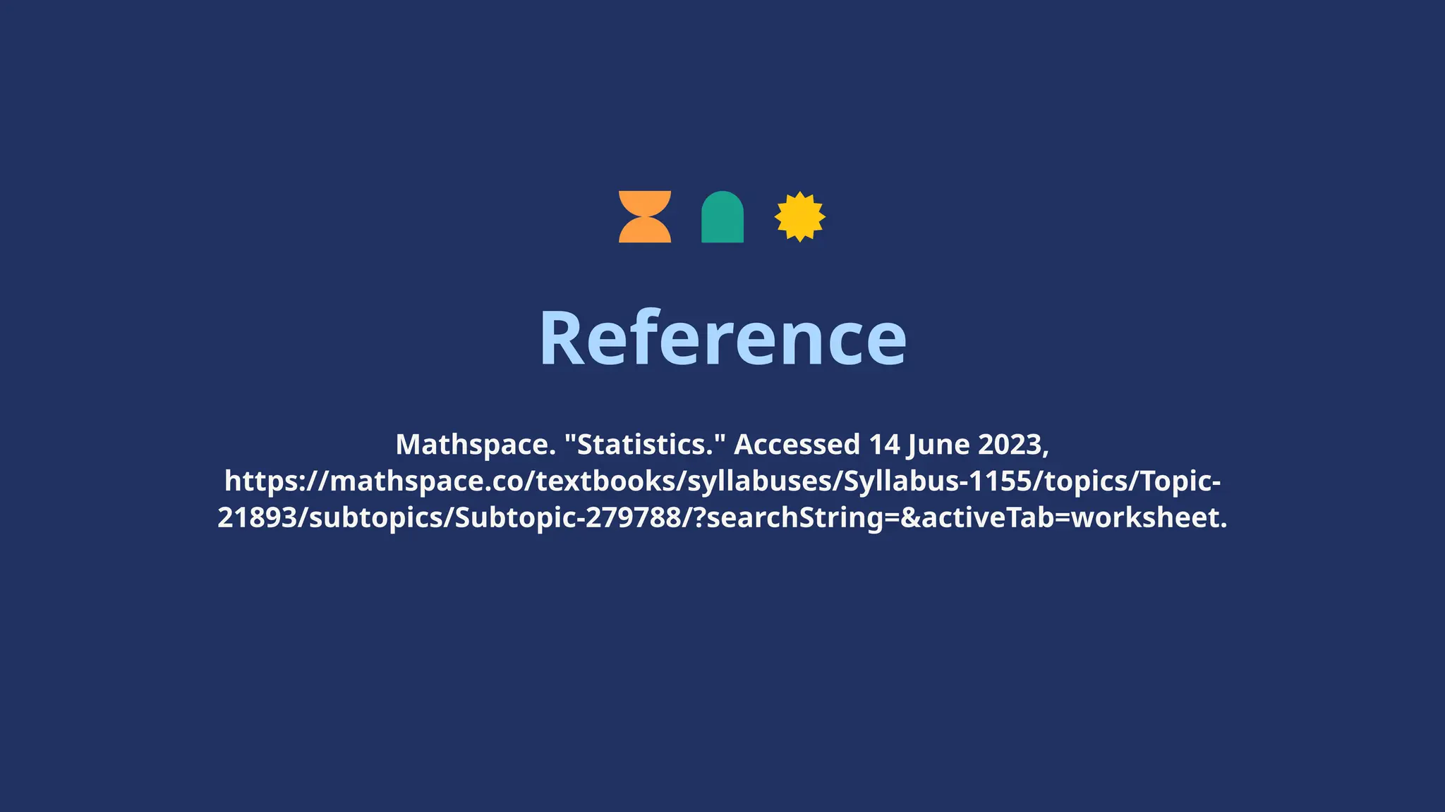 Reference
Mathspace. "Statistics." Accessed 14 June 2023,
https://mathspace.co/textbooks/syllabuses/Syllabus-1155/topics/Topic-
21893/subtopics/Subtopic-279788/?searchString=&activeTab=worksheet.
 