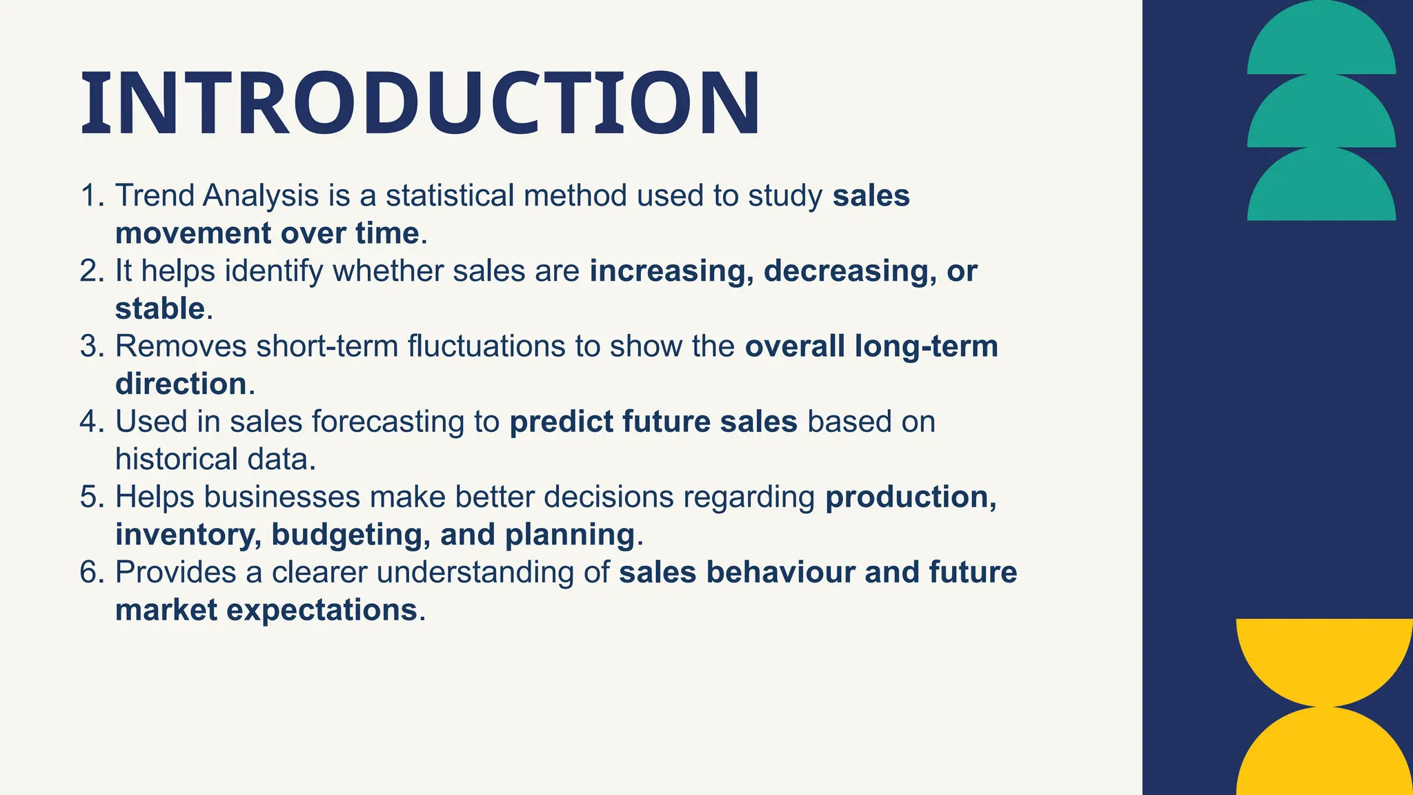 1. Trend Analysis is a statistical method used to study sales
movement over time.
2. It helps identify whether sales are increasing, decreasing, or
stable.
3. Removes short-term fluctuations to show the overall long-term
direction.
4. Used in sales forecasting to predict future sales based on
historical data.
5. Helps businesses make better decisions regarding production,
inventory, budgeting, and planning.
6. Provides a clearer understanding of sales behaviour and future
market expectations.
INTRODUCTION
 