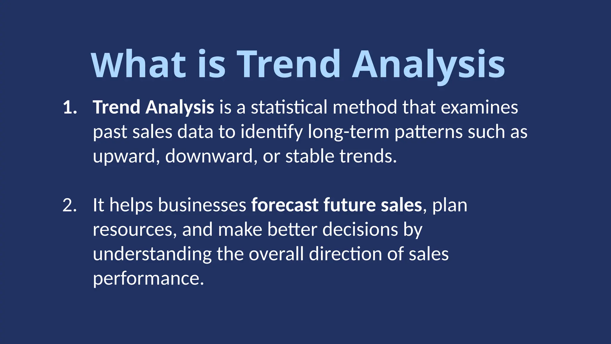 What is Trend Analysis
1. Trend Analysis is a statistical method that examines
past sales data to identify long-term patterns such as
upward, downward, or stable trends.
2. It helps businesses forecast future sales, plan
resources, and make better decisions by
understanding the overall direction of sales
performance.
 
