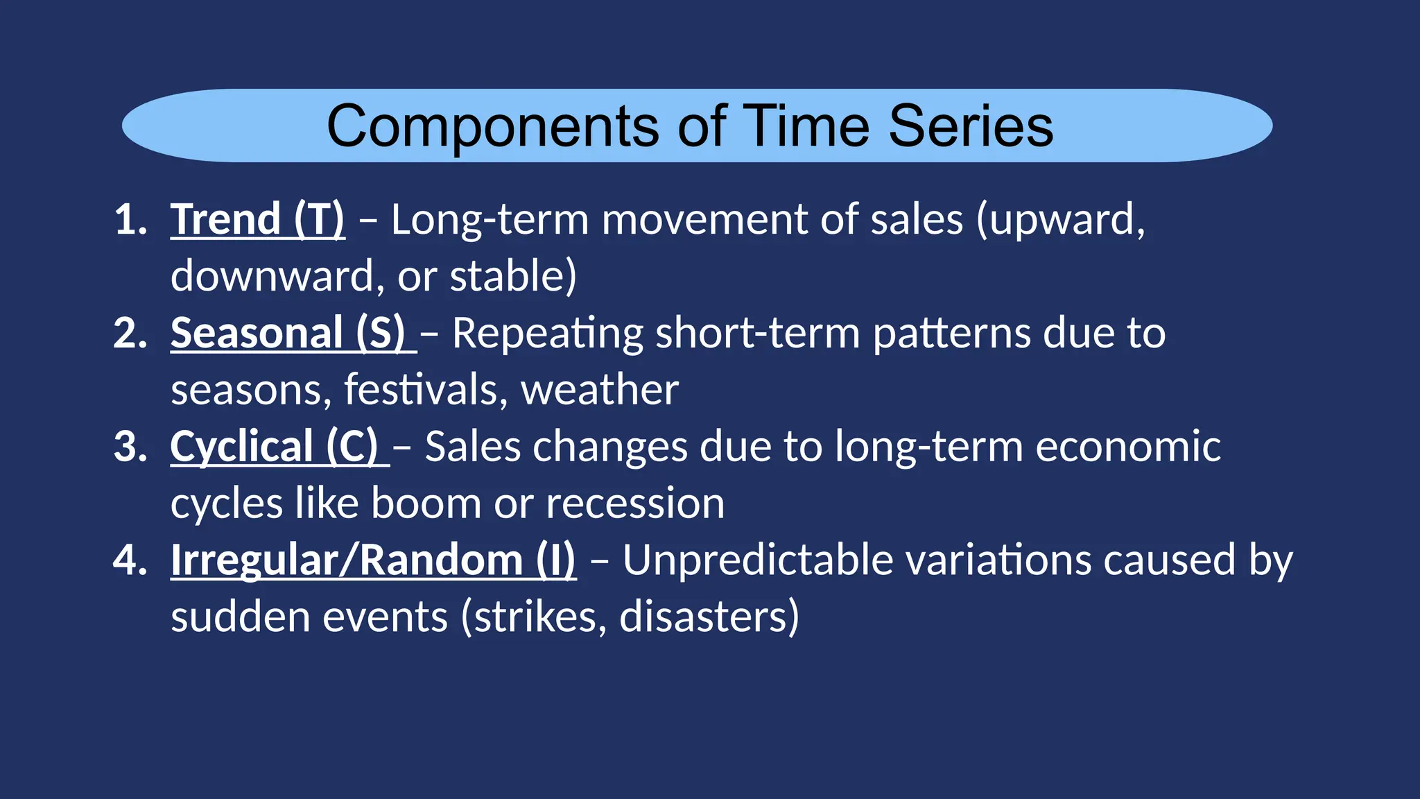 Components of Time Series
1. Trend (T) – Long-term movement of sales (upward,
downward, or stable)
2. Seasonal (S) – Repeating short-term patterns due to
seasons, festivals, weather
3. Cyclical (C) – Sales changes due to long-term economic
cycles like boom or recession
4. Irregular/Random (I) – Unpredictable variations caused by
sudden events (strikes, disasters)
 
