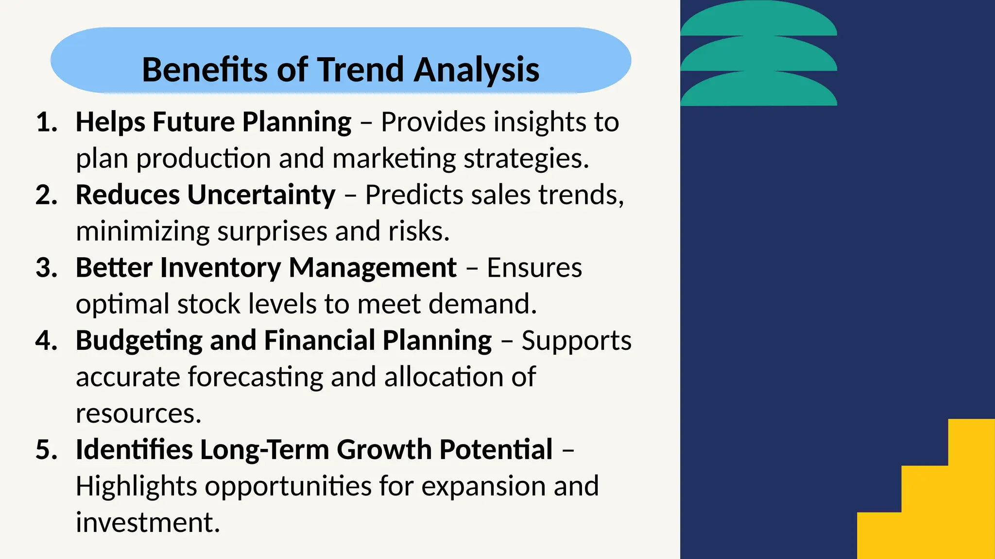 Benefits of Trend Analysis
1. Helps Future Planning – Provides insights to
plan production and marketing strategies.
2. Reduces Uncertainty – Predicts sales trends,
minimizing surprises and risks.
3. Better Inventory Management – Ensures
optimal stock levels to meet demand.
4. Budgeting and Financial Planning – Supports
accurate forecasting and allocation of
resources.
5. Identifies Long-Term Growth Potential –
Highlights opportunities for expansion and
investment.
 