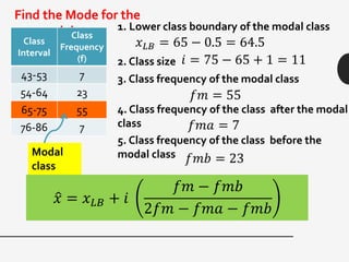 Find the Mode for the
grouped data.
Class
Interval
Class
Frequency
(f)
43-53 7
54-64 23
65-75 55
76-86 7
𝑥 𝐿𝐵 = 65 − 0.5 = 64.5
1. Lower class boundary of the modal class
2. Class size 𝑖 = 75 − 65 + 1 = 11
3. Class frequency of the modal class
𝑓𝑚 = 55
4. Class frequency of the class after the modal
class 𝑓𝑚𝑎 = 7
5. Class frequency of the class before the
modal class 𝑓𝑚𝑏 = 23
𝑥 = 𝑥 𝐿𝐵 + 𝑖
𝑓𝑚 − 𝑓𝑚𝑏
2𝑓𝑚 − 𝑓𝑚𝑎 − 𝑓𝑚𝑏
Modal
class
 