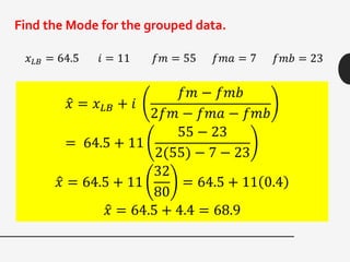 Find the Mode for the grouped data.
𝑥 𝐿𝐵 = 64.5 𝑖 = 11 𝑓𝑚 = 55 𝑓𝑚𝑎 = 7 𝑓𝑚𝑏 = 23
𝑥 = 𝑥 𝐿𝐵 + 𝑖
𝑓𝑚 − 𝑓𝑚𝑏
2𝑓𝑚 − 𝑓𝑚𝑎 − 𝑓𝑚𝑏
= 64.5 + 11
55 − 23
2(55) − 7 − 23
𝑥 = 64.5 + 11
32
80
= 64.5 + 11 0.4
𝑥 = 64.5 + 4.4 = 68.9
 
