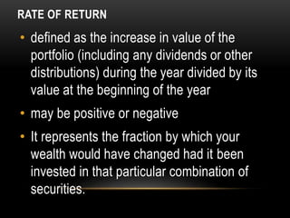 RATE OF RETURN
• defined as the increase in value of the
portfolio (including any dividends or other
distributions) during the year divided by its
value at the beginning of the year
• may be positive or negative
• It represents the fraction by which your
wealth would have changed had it been
invested in that particular combination of
securities.
 