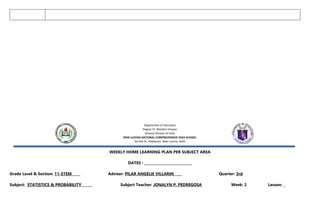 Department of Education
Region VI- Western Visayas
Schools Division of Iloilo
NEW LUCENA NATIONAL COMPREHENSIVE HIGH SCHOOL
Sorrilla St., Poblacion, New Lucena, Iloilo
WEEKLY HOME LEARNING PLAN PER SUBJECT AREA
DATES : ____________________________
Grade Level & Section: 11-STEM_____ Adviser: PILAR ANGELIE VILLARIN Quarter: 3rd
Subject: STATISTICS & PROBABILITY _____ Subject Teacher: JONALYN P. PEDREGOSA Week: 2 Lesson: _
 