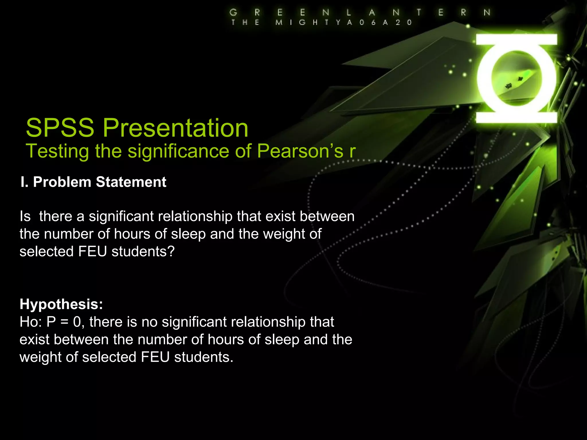 SPSS Presentation Testing the significance of Pearson’s r I. Problem Statement Is  there a significant relationship that exist between the number of hours of sleep and the weight of selected FEU students? Hypothesis: Ho: P = 0, there is no significant relationship that exist between the number of hours of sleep and the weight of selected FEU students. 