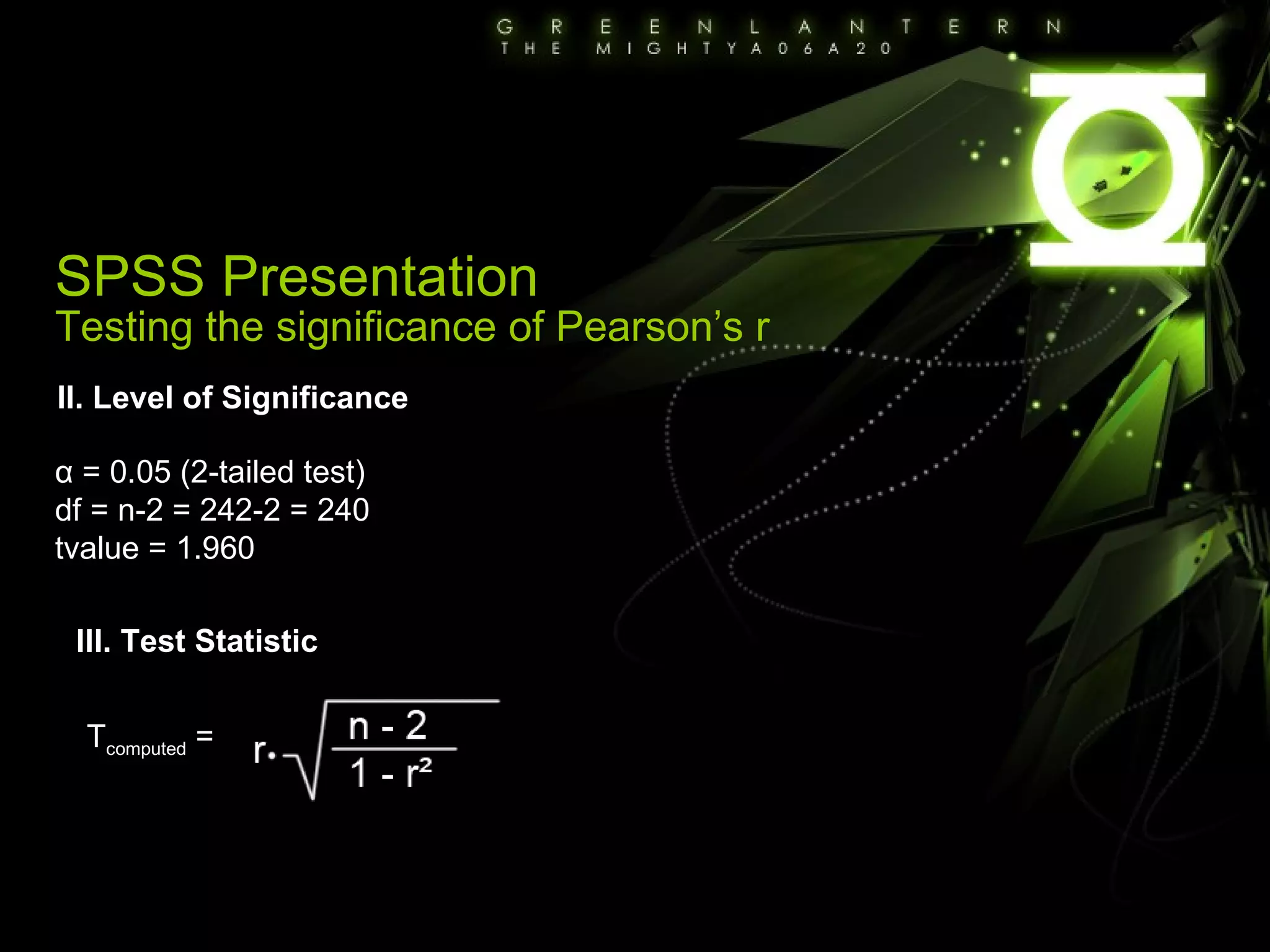 SPSS Presentation Testing the significance of Pearson’s r II. Level of Significance α = 0.05 (2-tailed test) df = n-2 = 242-2 = 240 tvalue = 1.960 III. Test Statistic T computed  =  