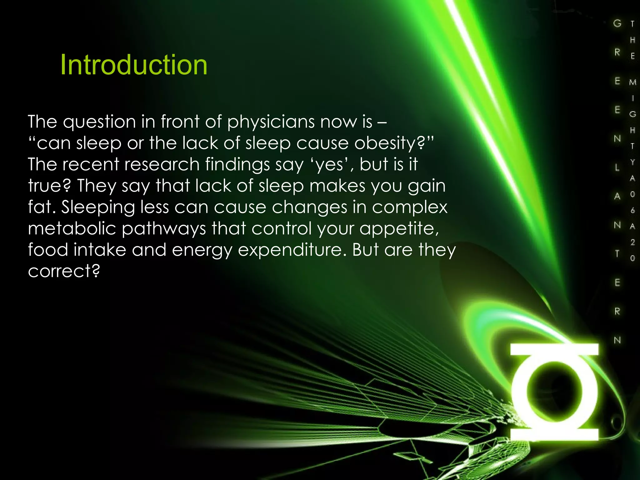 Introduction The question in front of physicians now is –  “ can sleep or the lack of sleep cause obesity?” The recent research findings say ‘yes’, but is it true? They say that lack of sleep makes you gain fat. Sleeping less can cause changes in complex metabolic pathways that control your appetite, food intake and energy expenditure. But are they correct? 
